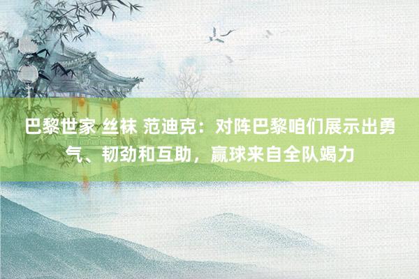 巴黎世家 丝袜 范迪克：对阵巴黎咱们展示出勇气、韧劲和互助，赢球来自全队竭力