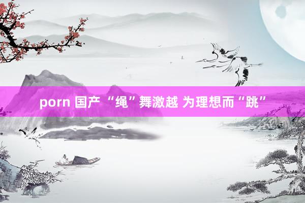 porn 国产 “绳”舞激越 为理想而“跳”