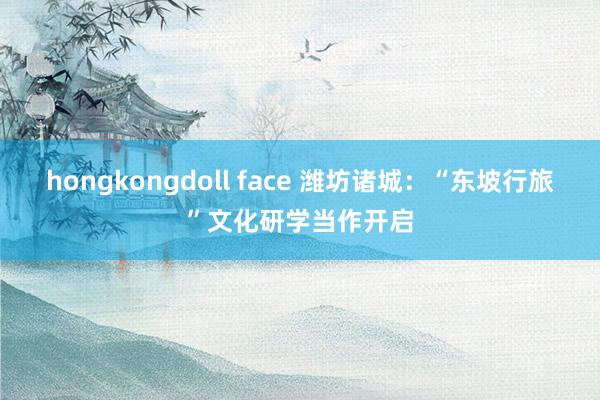 hongkongdoll face 潍坊诸城：“东坡行旅”文化研学当作开启