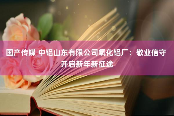 国产传媒 中铝山东有限公司氧化铝厂：敬业信守 开启新年新征途