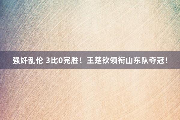 强奸乱伦 3比0完胜！王楚钦领衔山东队夺冠！