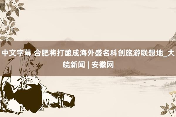 中文字幕 合肥将打酿成海外盛名科创旅游联想地_大皖新闻 | 安徽网