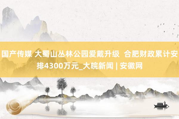 国产传媒 大蜀山丛林公园爱戴升级  合肥财政累计安排4300万元_大皖新闻 | 安徽网