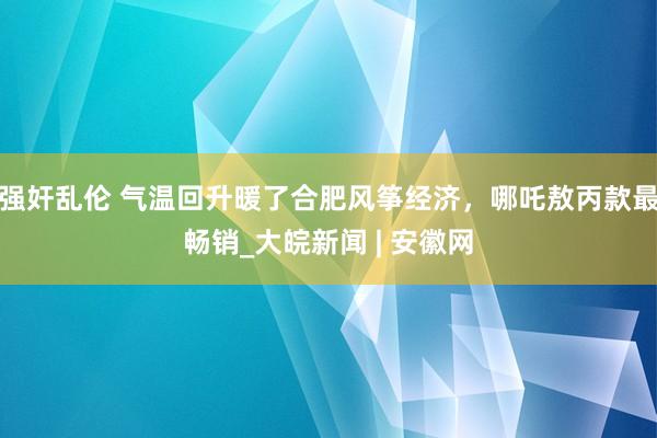 强奸乱伦 气温回升暖了合肥风筝经济，哪吒敖丙款最畅销_大皖新闻 | 安徽网
