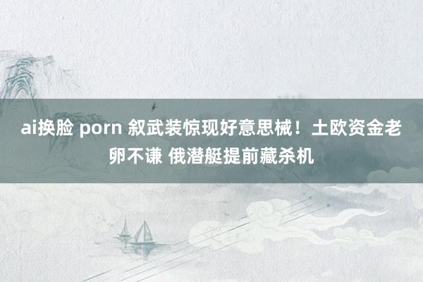 ai换脸 porn 叙武装惊现好意思械！土欧资金老卵不谦 俄潜艇提前藏杀机