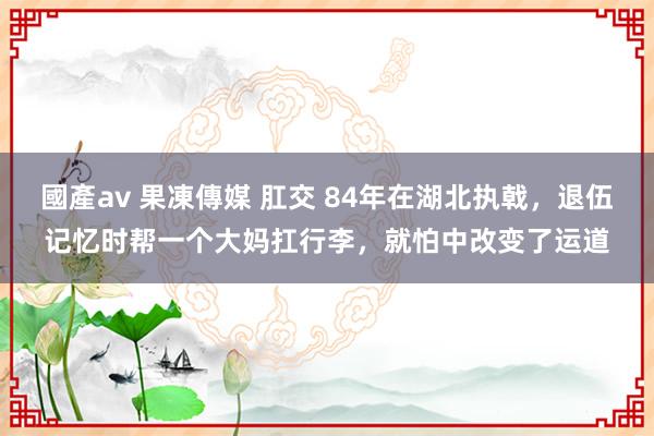 國產av 果凍傳媒 肛交 84年在湖北执戟，退伍记忆时帮一个大妈扛行李，就怕中改变了运道