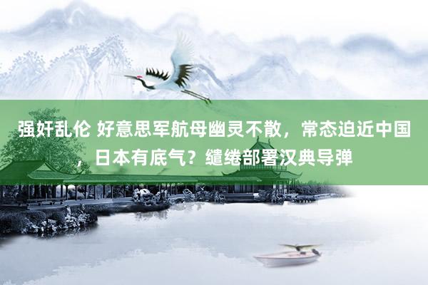 强奸乱伦 好意思军航母幽灵不散，常态迫近中国，日本有底气？缱绻部署汉典导弹