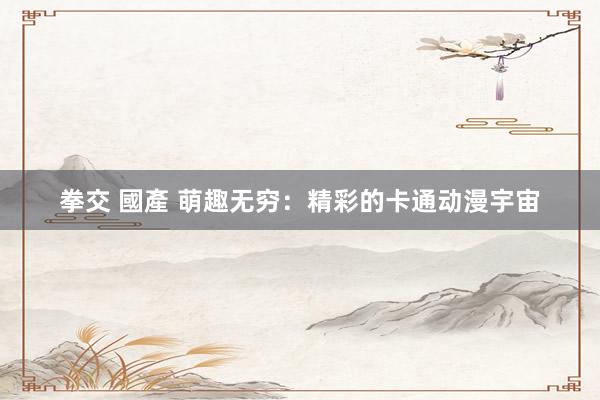 拳交 國產 萌趣无穷：精彩的卡通动漫宇宙