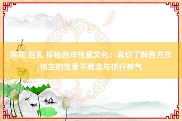 探花 巨乳 探秘西洋性爱文化：真切了解西方东谈主的性爱不雅念与抓行神气