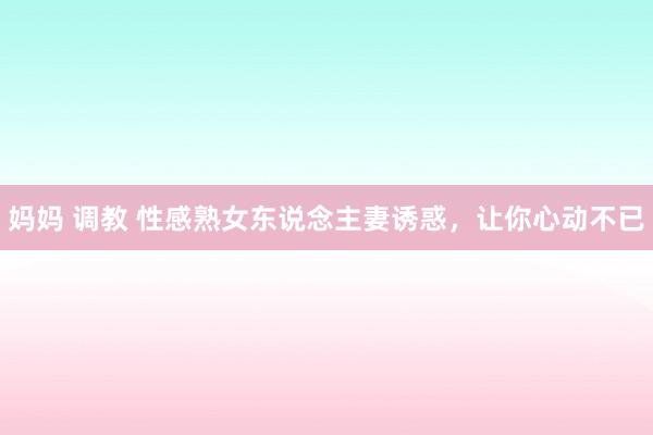 妈妈 调教 性感熟女东说念主妻诱惑，让你心动不已