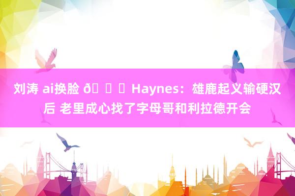 刘涛 ai换脸 👀Haynes：雄鹿起义输硬汉后 老里成心找了字母哥和利拉德开会