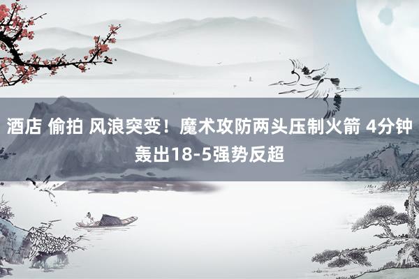 酒店 偷拍 风浪突变！魔术攻防两头压制火箭 4分钟轰出18-5强势反超
