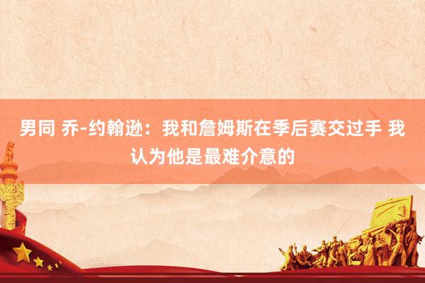 男同 乔-约翰逊：我和詹姆斯在季后赛交过手 我认为他是最难介意的