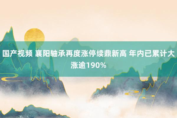 国产视频 襄阳轴承再度涨停续鼎新高 年内已累计大涨逾190%