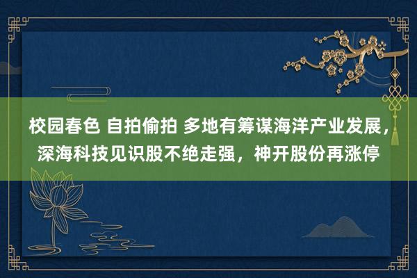 校园春色 自拍偷拍 多地有筹谋海洋产业发展，深海科技见识股不绝走强，神开股份再涨停