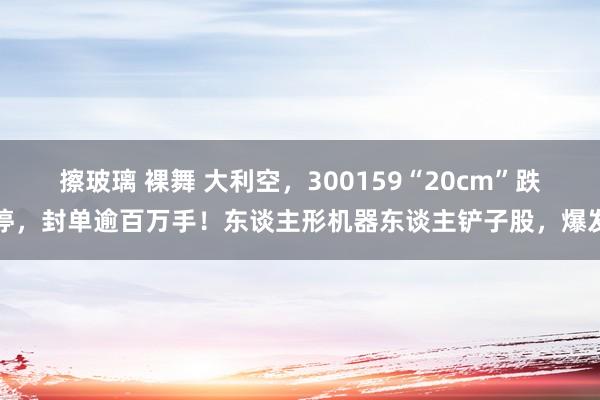 擦玻璃 裸舞 大利空，300159“20cm”跌停，封单逾百万手！东谈主形机器东谈主铲子股，爆发