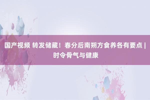 国产视频 转发储藏！春分后南朔方食养各有要点 | 时令骨气与健康