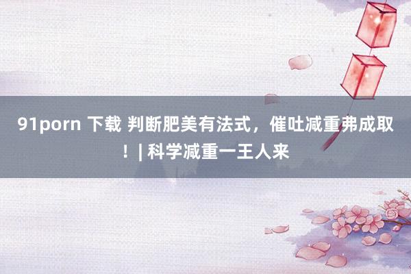 91porn 下载 判断肥美有法式，催吐减重弗成取！| 科学减重一王人来