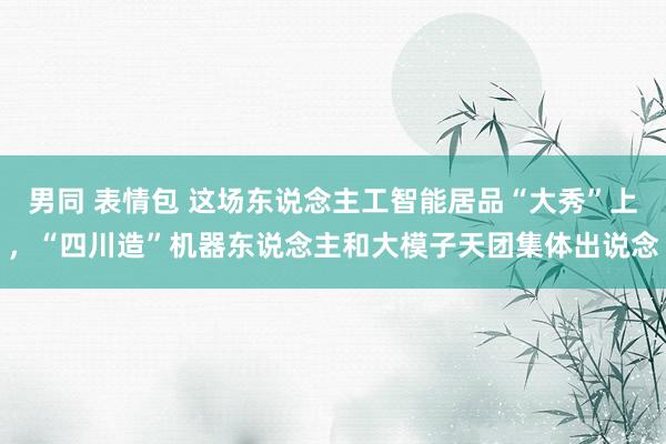 男同 表情包 这场东说念主工智能居品“大秀”上，“四川造”机器东说念主和大模子天团集体出说念