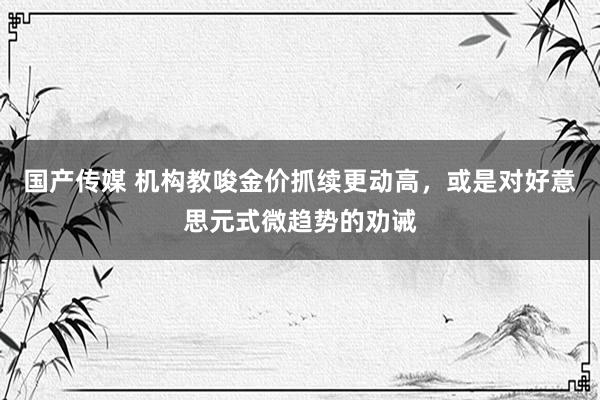 国产传媒 机构教唆金价抓续更动高，或是对好意思元式微趋势的劝诫
