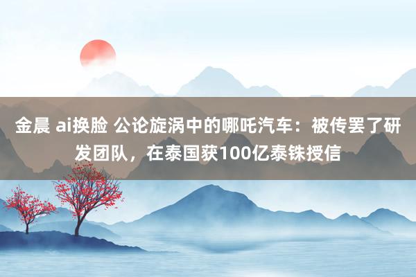 金晨 ai换脸 公论旋涡中的哪吒汽车：被传罢了研发团队，在泰国获100亿泰铢授信