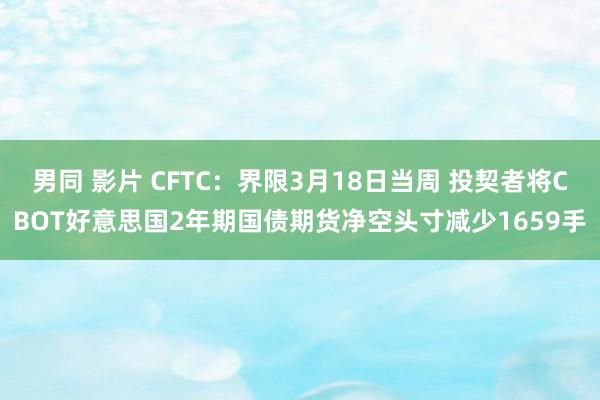 男同 影片 CFTC：界限3月18日当周 投契者将CBOT好意思国2年期国债期货净空头寸减少1659手