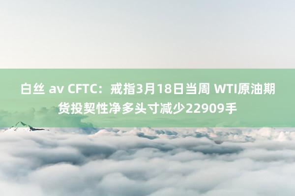白丝 av CFTC：戒指3月18日当周 WTI原油期货投契性净多头寸减少22909手