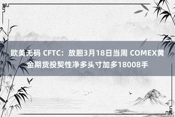 欧美无码 CFTC：放胆3月18日当周 COMEX黄金期货投契性净多头寸加多18008手