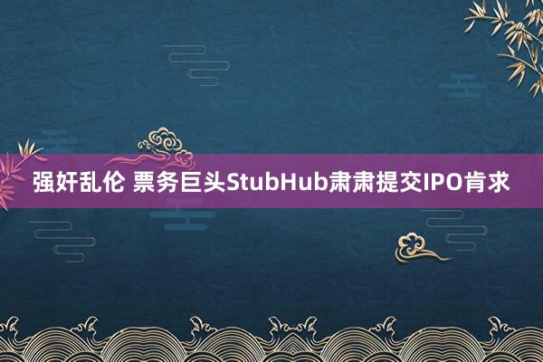 强奸乱伦 票务巨头StubHub肃肃提交IPO肯求