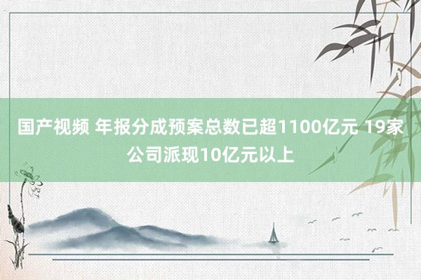 国产视频 年报分成预案总数已超1100亿元 19家公司派现10亿元以上