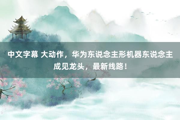 中文字幕 大动作，华为东说念主形机器东说念主成见龙头，最新线路！
