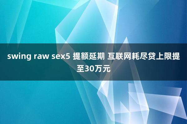 swing raw sex5 提额延期 互联网耗尽贷上限提至30万元