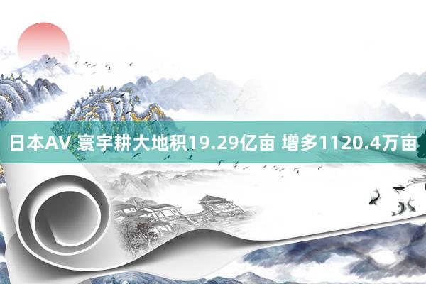 日本AV 寰宇耕大地积19.29亿亩 增多1120.4万亩