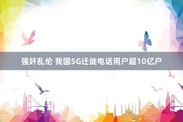 强奸乱伦 我国5G迁徙电话用户超10亿户