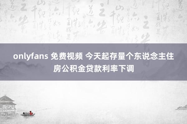 onlyfans 免费视频 今天起存量个东说念主住房公积金贷款利率下调