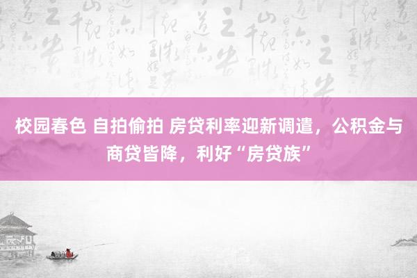 校园春色 自拍偷拍 房贷利率迎新调遣，公积金与商贷皆降，利好“房贷族”