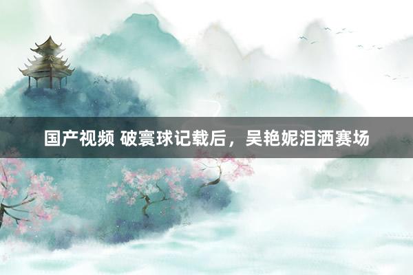 国产视频 破寰球记载后，吴艳妮泪洒赛场