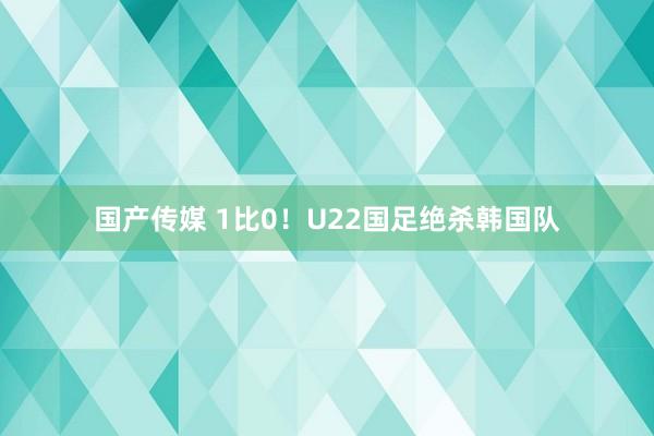 国产传媒 1比0！U22国足绝杀韩国队