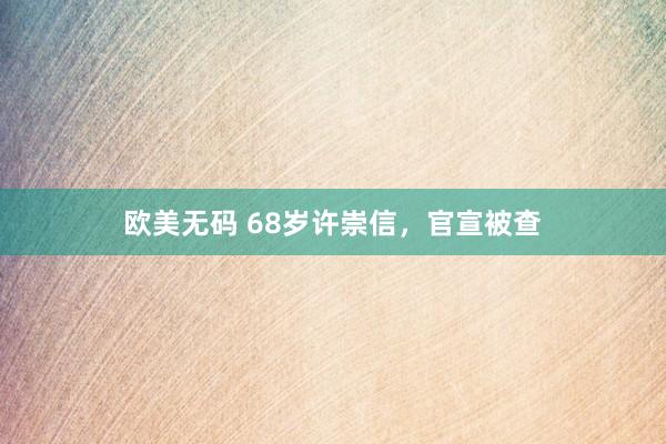 欧美无码 68岁许崇信，官宣被查