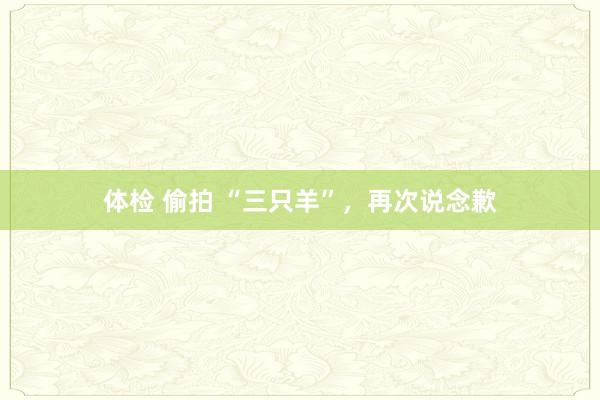 体检 偷拍 “三只羊”，再次说念歉