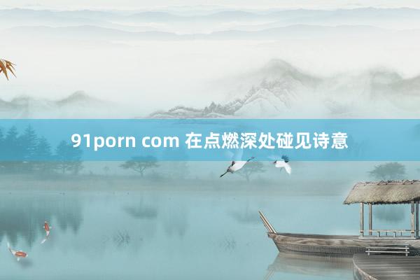 91porn com 在点燃深处碰见诗意