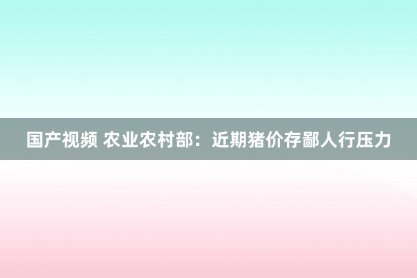 国产视频 农业农村部：近期猪价存鄙人行压力