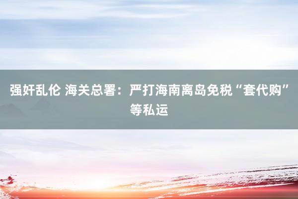 强奸乱伦 海关总署：严打海南离岛免税“套代购”等私运