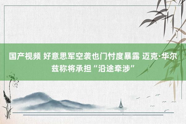 国产视频 好意思军空袭也门忖度暴露 迈克·华尔兹称将承担“沿途牵涉”