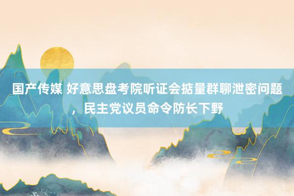 国产传媒 好意思盘考院听证会掂量群聊泄密问题，民主党议员命令防长下野
