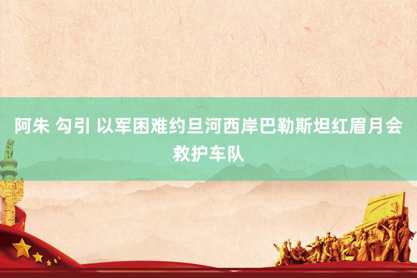 阿朱 勾引 以军困难约旦河西岸巴勒斯坦红眉月会救护车队