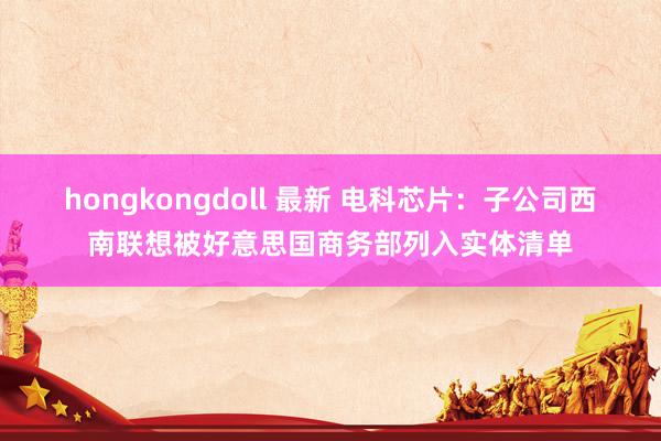 hongkongdoll 最新 电科芯片：子公司西南联想被好意思国商务部列入实体清单