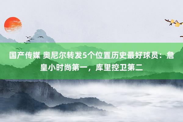 国产传媒 奥尼尔转发5个位置历史最好球员：詹皇小时尚第一，库里控卫第二