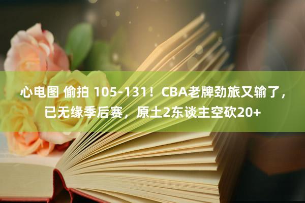 心电图 偷拍 105-131！CBA老牌劲旅又输了，已无缘季后赛，原土2东谈主空砍20+