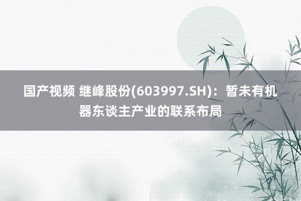 国产视频 继峰股份(603997.SH)：暂未有机器东谈主产业的联系布局